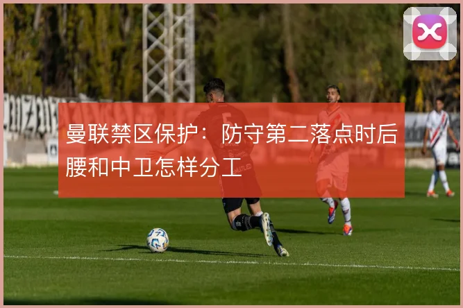 曼联禁区保护:防守第二落点时后腰和中卫怎样分工
