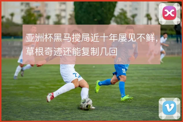 亚洲杯黑马搅局近十年屡见不鲜，草根奇迹还能复制几回