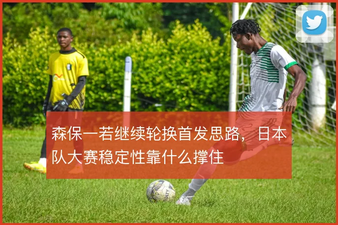 森保一若继续轮换首发思路，日本队大赛稳定性靠什么撑住