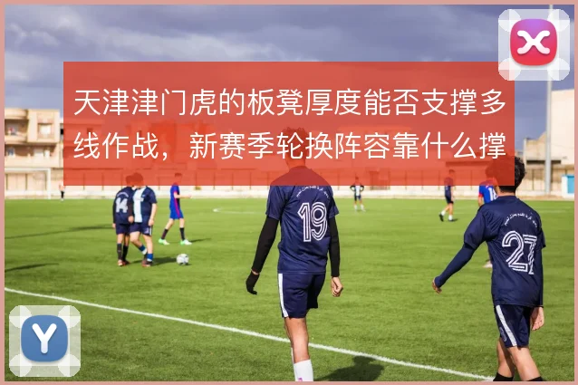 天津津门虎的板凳厚度能否支撑多线作战，新赛季轮换阵容靠什么撑住