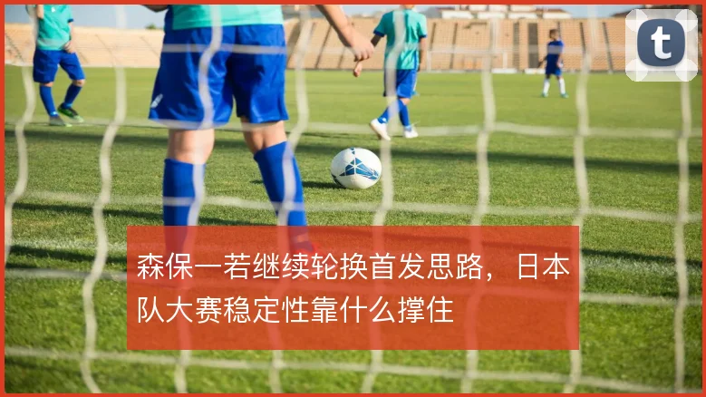 森保一若继续轮换首发思路,日本队大赛稳定性靠什么撑住