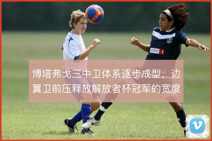 博塔弗戈三中卫体系逐步成型,边翼卫前压释放解放者杯冠军的宽度