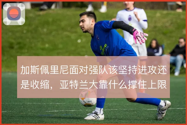 加斯佩里尼面对强队该坚持进攻还是收缩,亚特兰大靠什么撑住上限