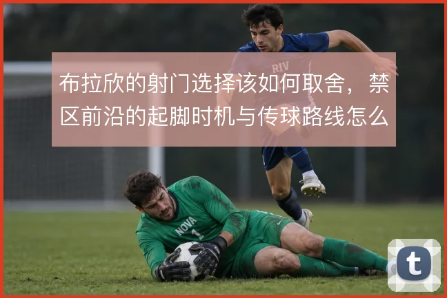 布拉欣的射门选择该如何取舍，禁区前沿的起脚时机与传球路线怎么平衡
