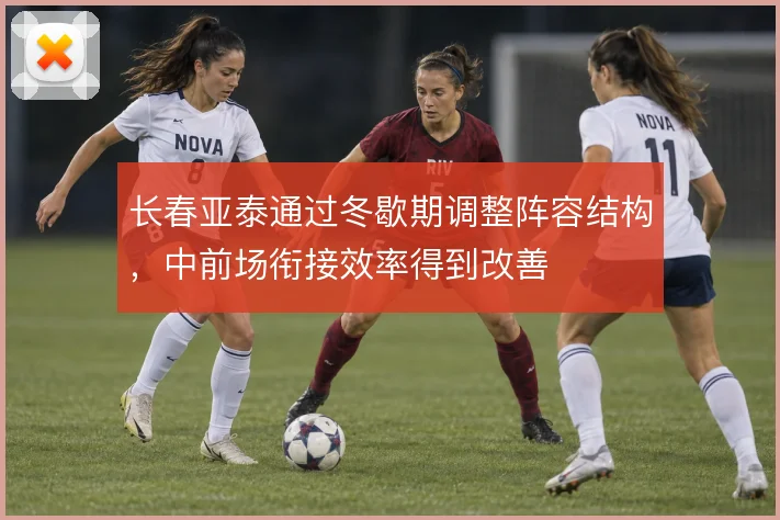 长春亚泰通过冬歇期调整阵容结构，中前场衔接效率得到改善