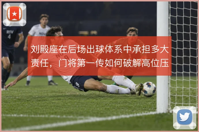 刘殿座在后场出球体系中承担多大责任，门将第一传如何破解高位压迫