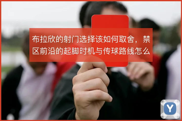 布拉欣的射门选择该如何取舍，禁区前沿的起脚时机与传球路线怎么平衡