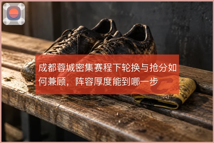 成都蓉城密集赛程下轮换与抢分如何兼顾，阵容厚度能到哪一步