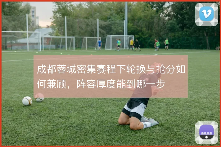 成都蓉城密集赛程下轮换与抢分如何兼顾,阵容厚度能到哪一步