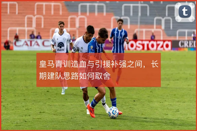 皇马青训造血与引援补强之间，长期建队思路如何取舍